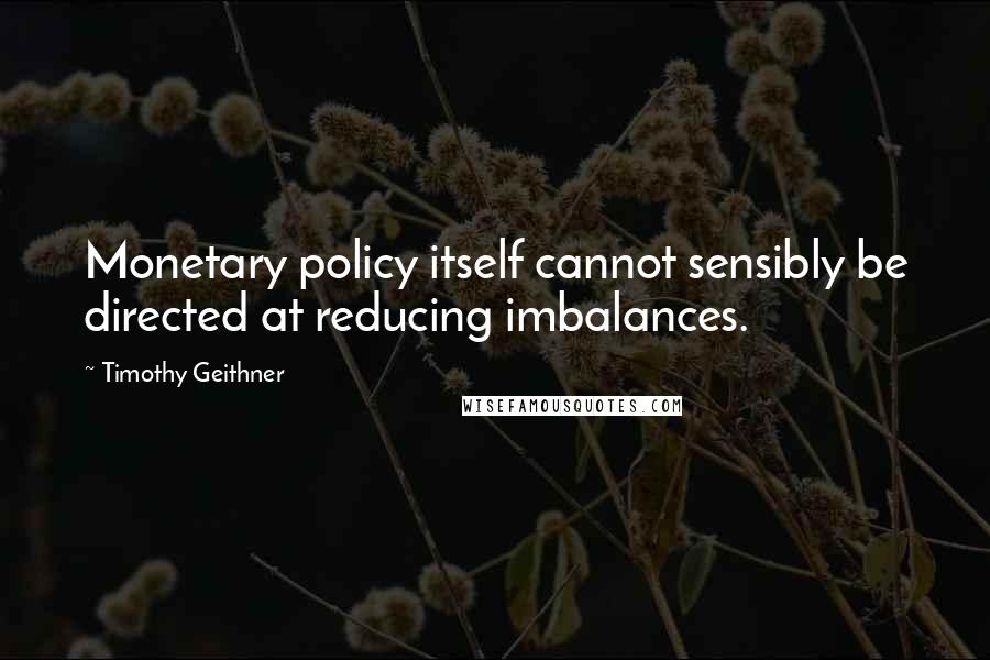 Timothy Geithner Quotes: Monetary policy itself cannot sensibly be directed at reducing imbalances.