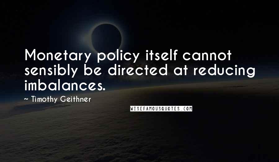 Timothy Geithner Quotes: Monetary policy itself cannot sensibly be directed at reducing imbalances.