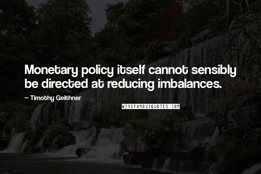 Timothy Geithner Quotes: Monetary policy itself cannot sensibly be directed at reducing imbalances.