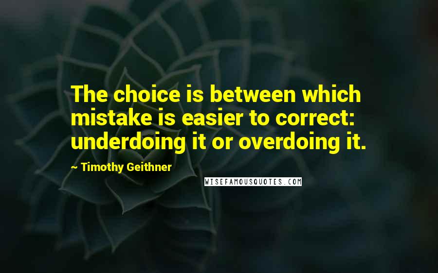 Timothy Geithner Quotes: The choice is between which mistake is easier to correct: underdoing it or overdoing it.