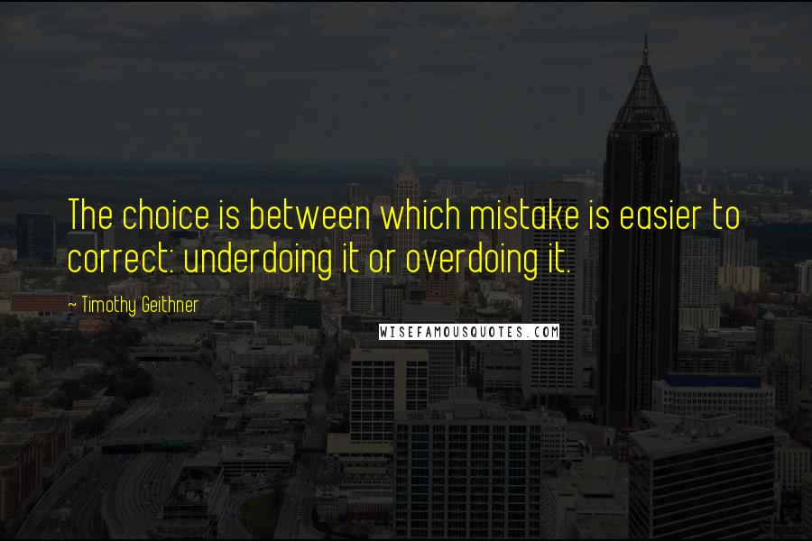 Timothy Geithner Quotes: The choice is between which mistake is easier to correct: underdoing it or overdoing it.