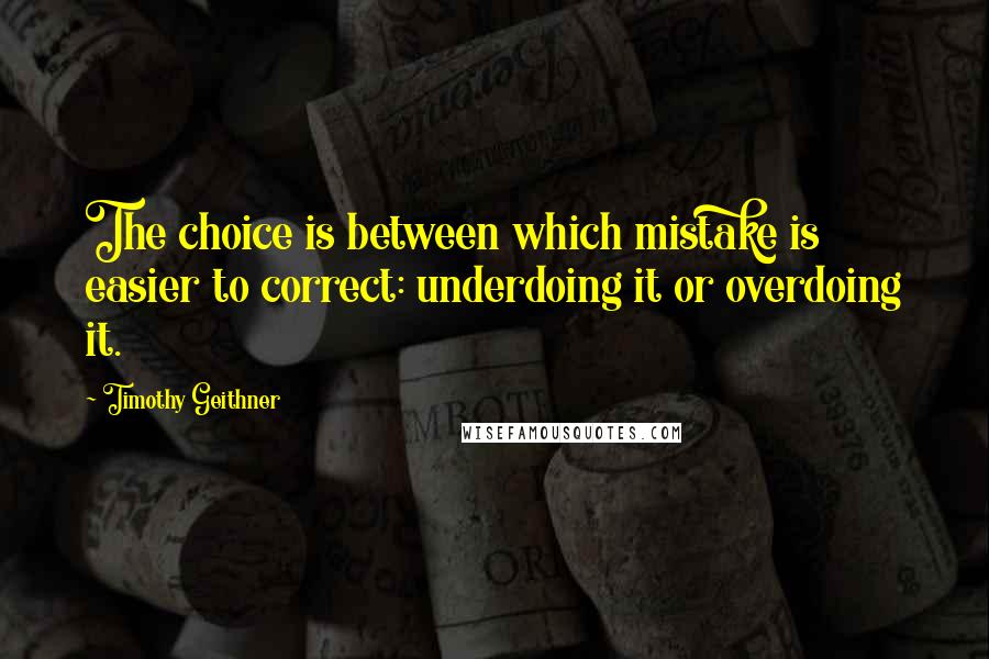 Timothy Geithner Quotes: The choice is between which mistake is easier to correct: underdoing it or overdoing it.