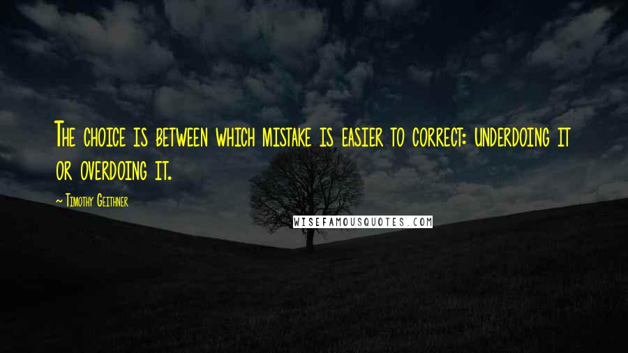 Timothy Geithner Quotes: The choice is between which mistake is easier to correct: underdoing it or overdoing it.