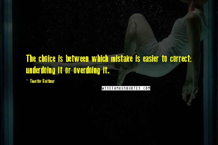 Timothy Geithner Quotes: The choice is between which mistake is easier to correct: underdoing it or overdoing it.