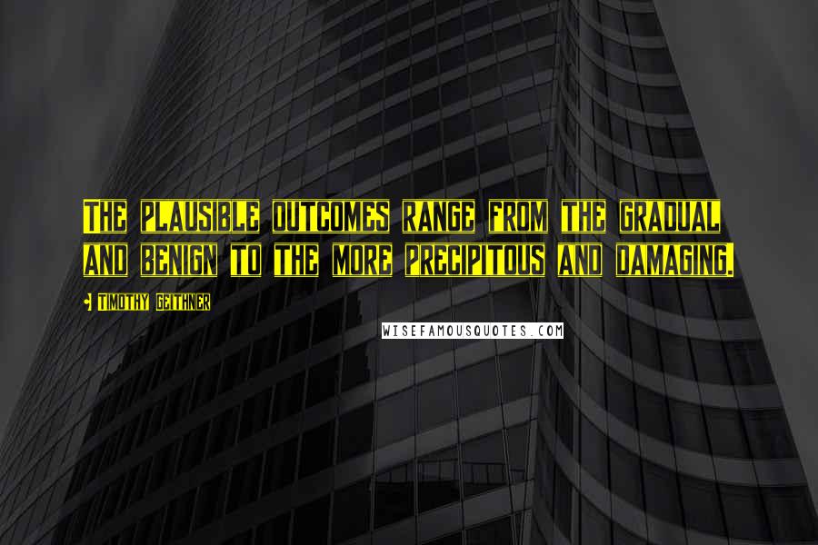 Timothy Geithner Quotes: The plausible outcomes range from the gradual and benign to the more precipitous and damaging.