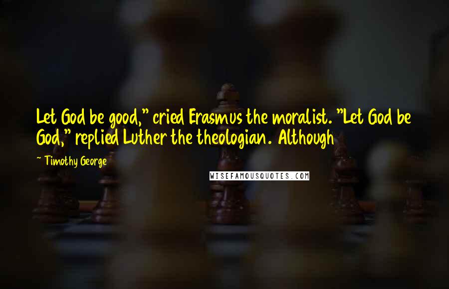 Timothy George Quotes: Let God be good," cried Erasmus the moralist. "Let God be God," replied Luther the theologian. Although