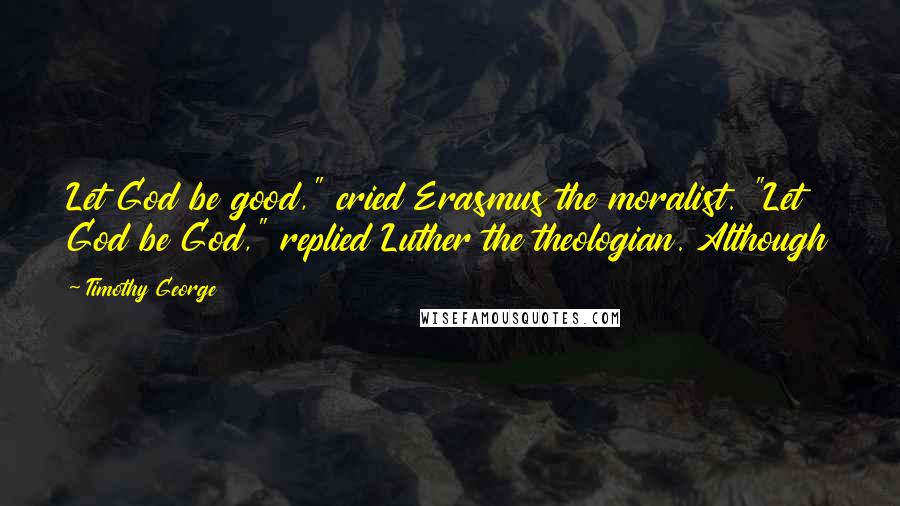 Timothy George Quotes: Let God be good," cried Erasmus the moralist. "Let God be God," replied Luther the theologian. Although