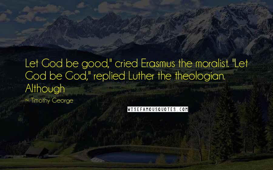 Timothy George Quotes: Let God be good," cried Erasmus the moralist. "Let God be God," replied Luther the theologian. Although