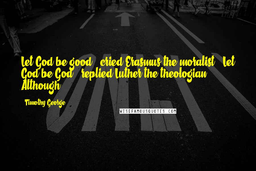 Timothy George Quotes: Let God be good," cried Erasmus the moralist. "Let God be God," replied Luther the theologian. Although