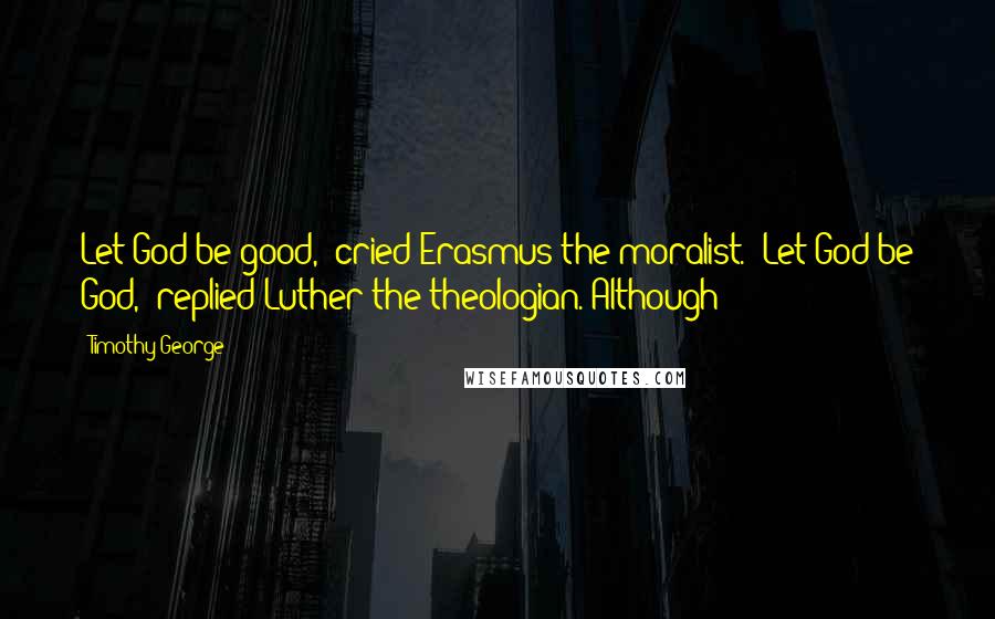 Timothy George Quotes: Let God be good," cried Erasmus the moralist. "Let God be God," replied Luther the theologian. Although