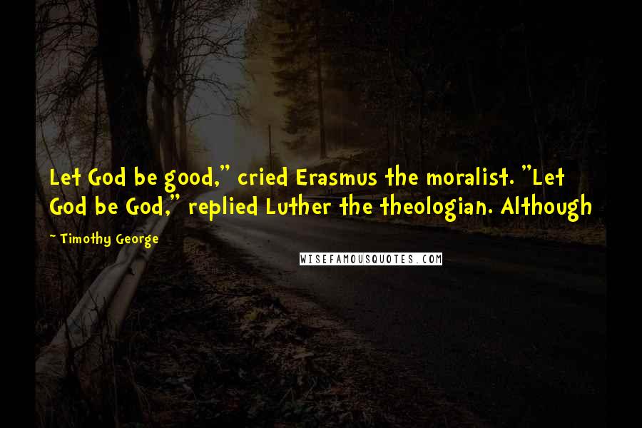 Timothy George Quotes: Let God be good," cried Erasmus the moralist. "Let God be God," replied Luther the theologian. Although