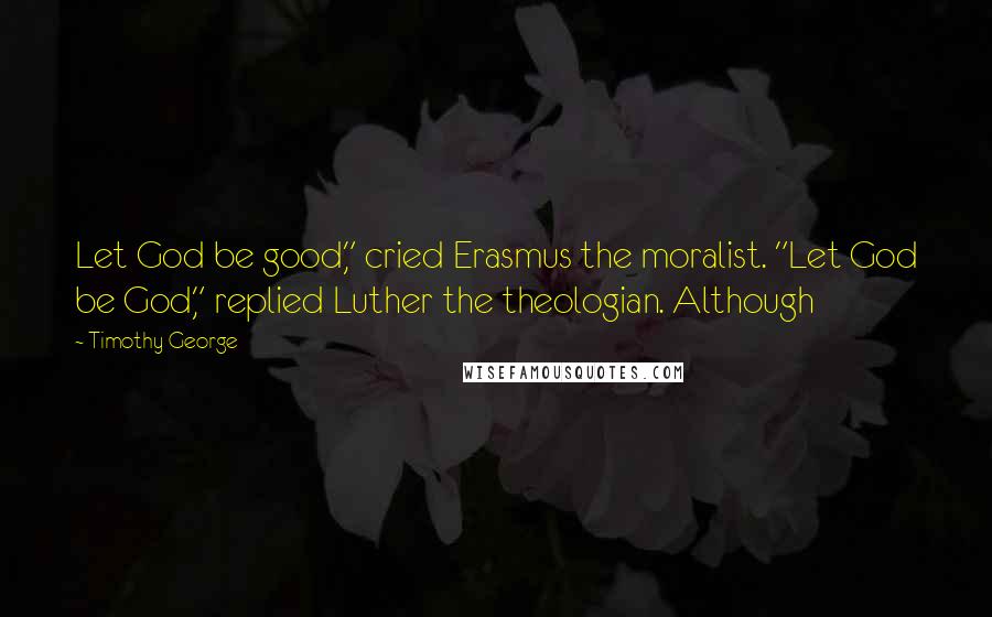 Timothy George Quotes: Let God be good," cried Erasmus the moralist. "Let God be God," replied Luther the theologian. Although