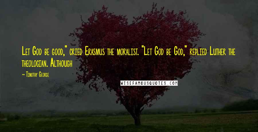 Timothy George Quotes: Let God be good," cried Erasmus the moralist. "Let God be God," replied Luther the theologian. Although