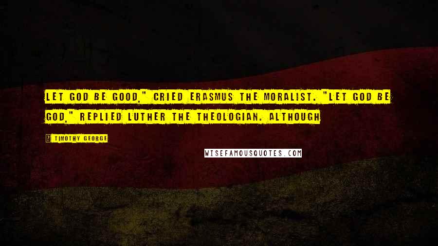 Timothy George Quotes: Let God be good," cried Erasmus the moralist. "Let God be God," replied Luther the theologian. Although