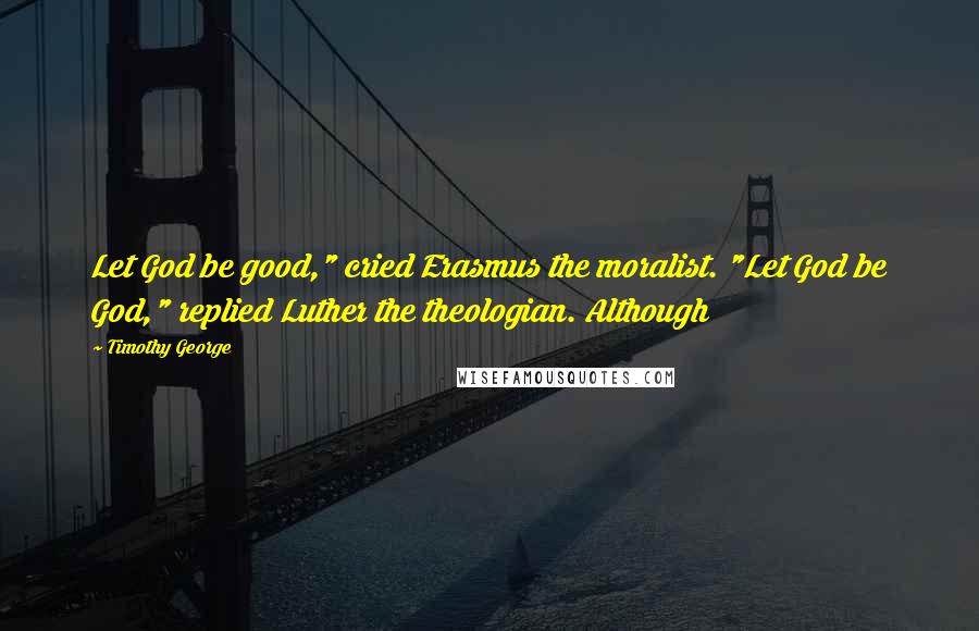 Timothy George Quotes: Let God be good," cried Erasmus the moralist. "Let God be God," replied Luther the theologian. Although