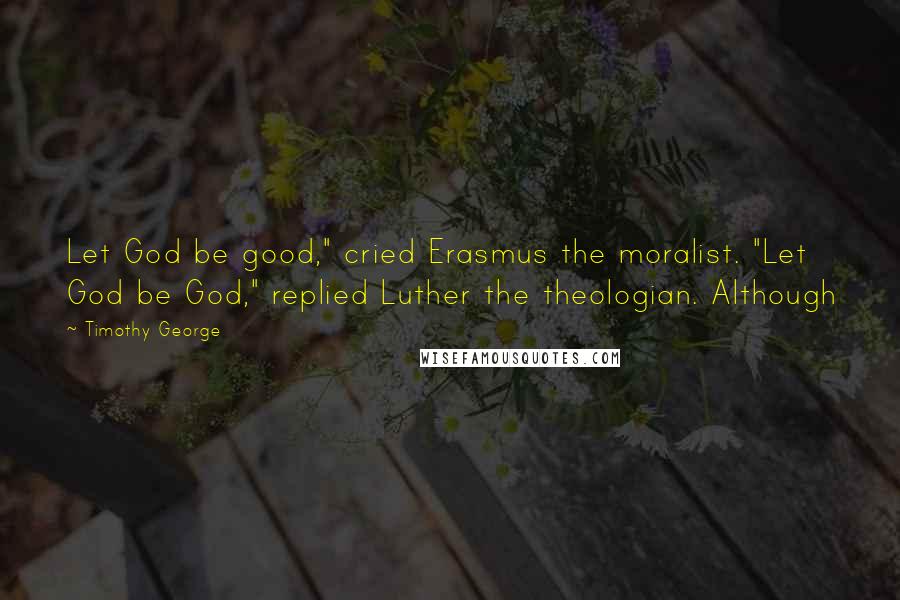 Timothy George Quotes: Let God be good," cried Erasmus the moralist. "Let God be God," replied Luther the theologian. Although