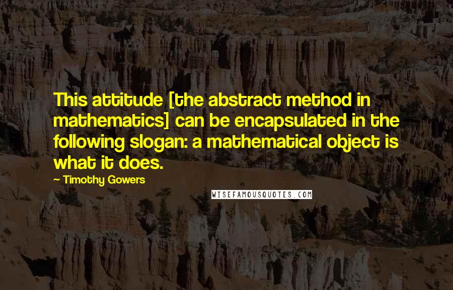 Timothy Gowers Quotes: This attitude [the abstract method in mathematics] can be encapsulated in the following slogan: a mathematical object is what it does.
