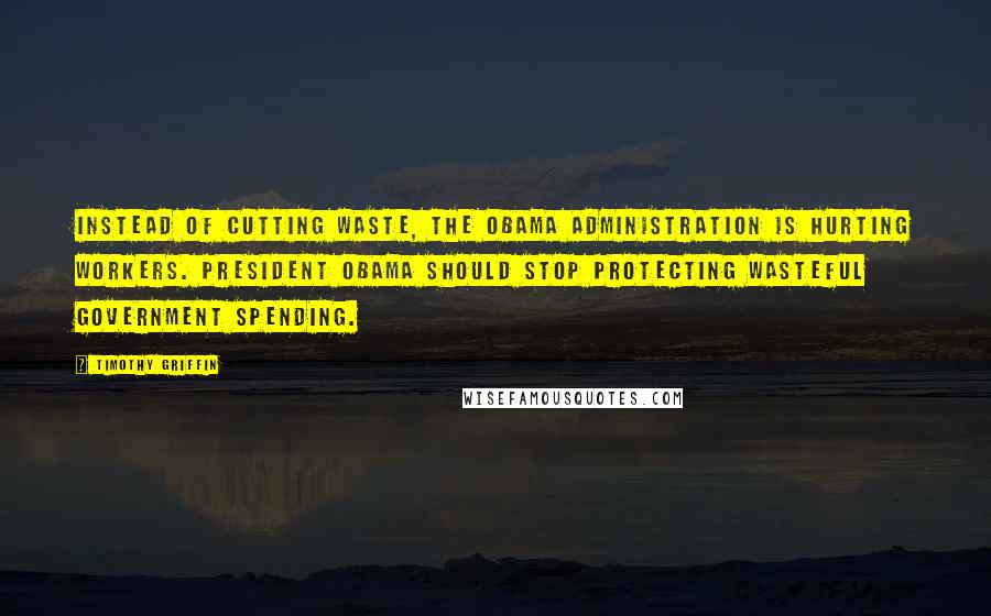 Timothy Griffin Quotes: Instead of cutting waste, the Obama Administration is hurting workers. President Obama should stop protecting wasteful government spending.