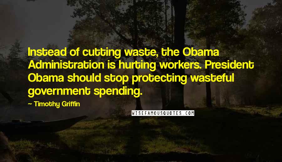 Timothy Griffin Quotes: Instead of cutting waste, the Obama Administration is hurting workers. President Obama should stop protecting wasteful government spending.
