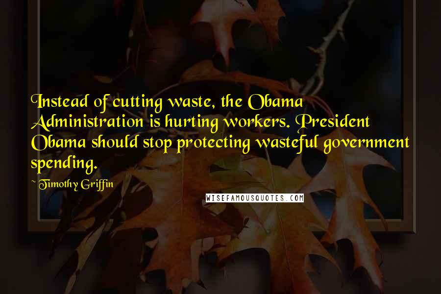 Timothy Griffin Quotes: Instead of cutting waste, the Obama Administration is hurting workers. President Obama should stop protecting wasteful government spending.