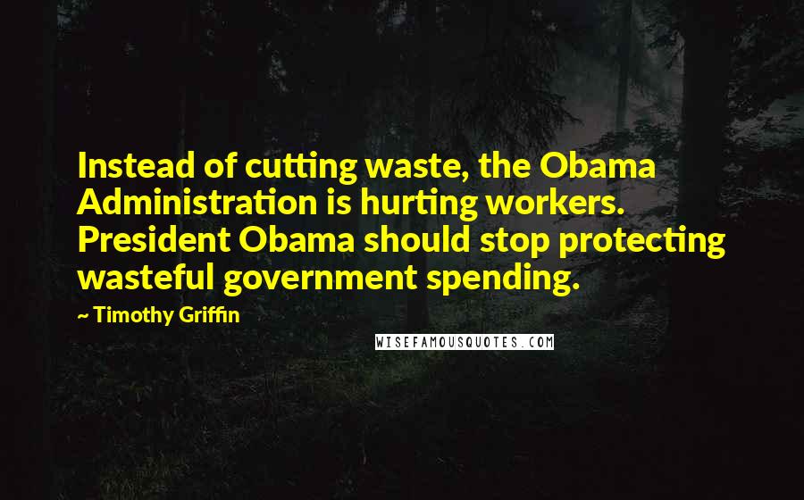 Timothy Griffin Quotes: Instead of cutting waste, the Obama Administration is hurting workers. President Obama should stop protecting wasteful government spending.