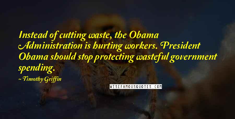 Timothy Griffin Quotes: Instead of cutting waste, the Obama Administration is hurting workers. President Obama should stop protecting wasteful government spending.