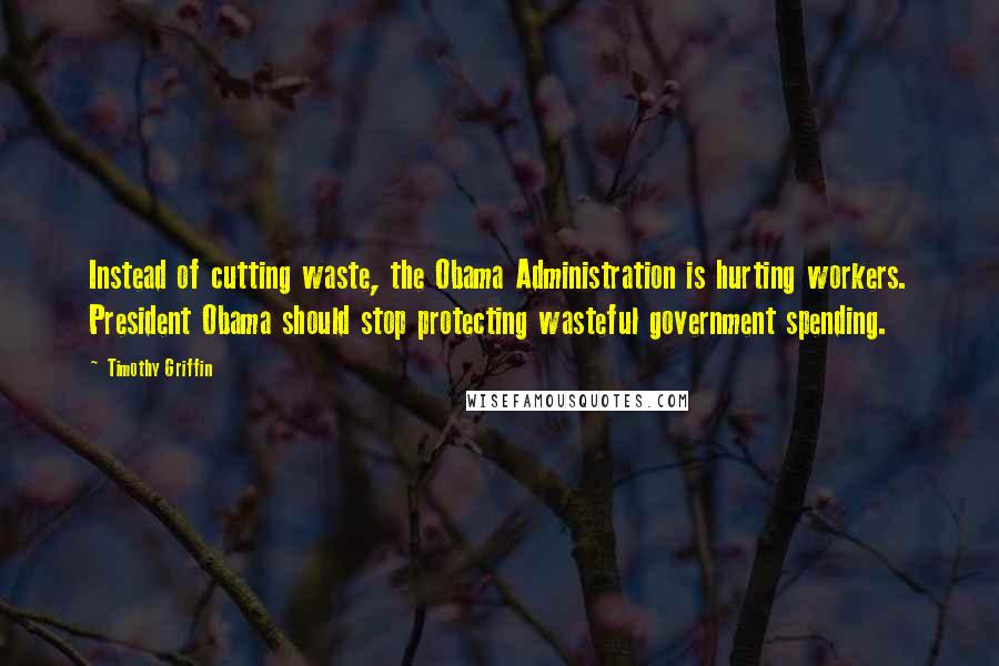 Timothy Griffin Quotes: Instead of cutting waste, the Obama Administration is hurting workers. President Obama should stop protecting wasteful government spending.