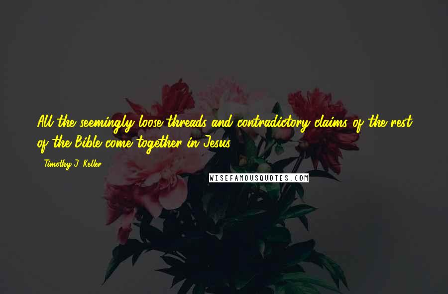 Timothy J. Keller Quotes: All the seemingly loose threads and contradictory claims of the rest of the Bible come together in Jesus.