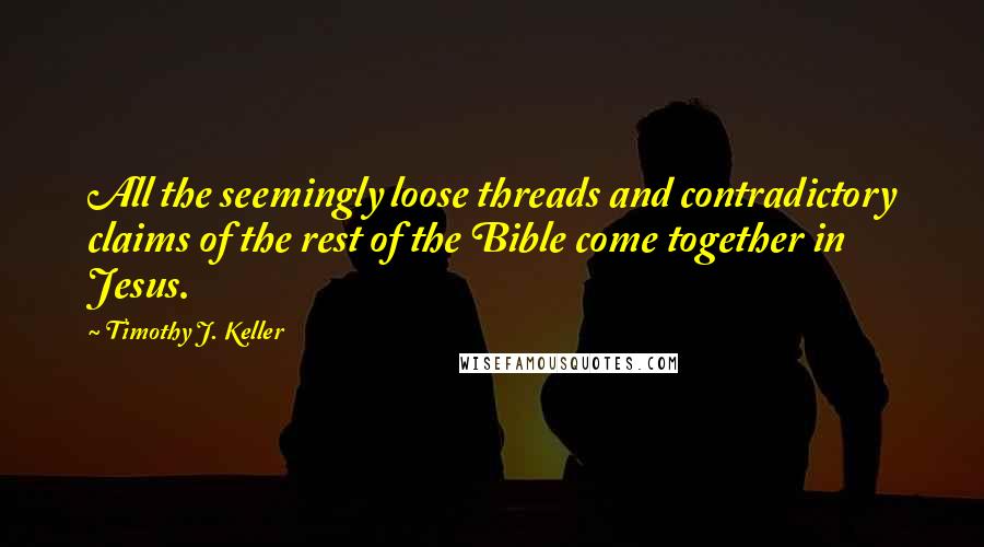 Timothy J. Keller Quotes: All the seemingly loose threads and contradictory claims of the rest of the Bible come together in Jesus.