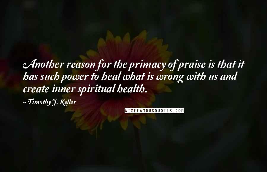 Timothy J. Keller Quotes: Another reason for the primacy of praise is that it has such power to heal what is wrong with us and create inner spiritual health.