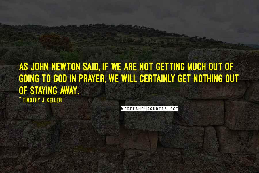 Timothy J. Keller Quotes: As John Newton said, if we are not getting much out of going to God in prayer, we will certainly get nothing out of staying away.