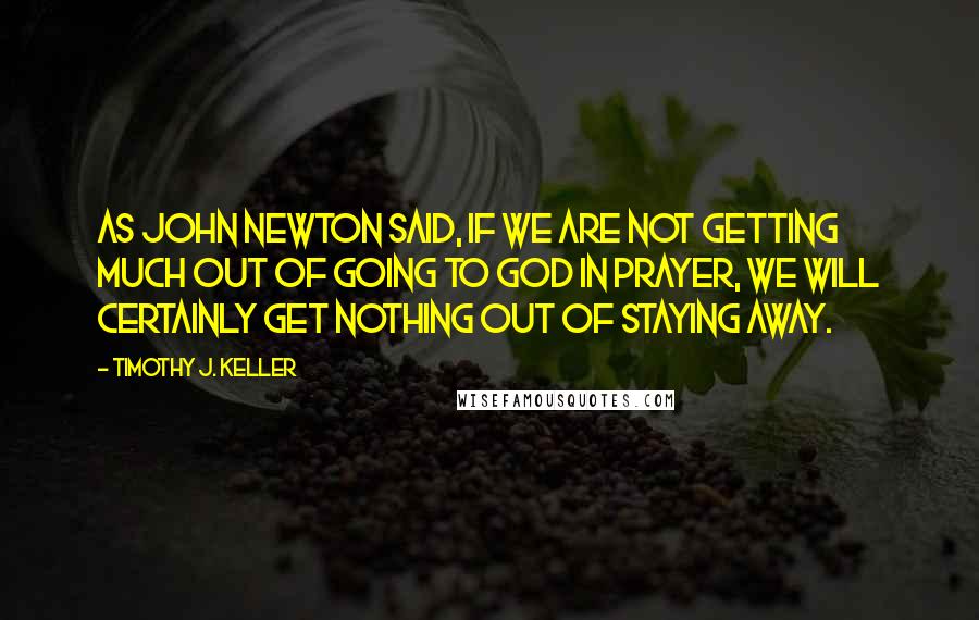 Timothy J. Keller Quotes: As John Newton said, if we are not getting much out of going to God in prayer, we will certainly get nothing out of staying away.