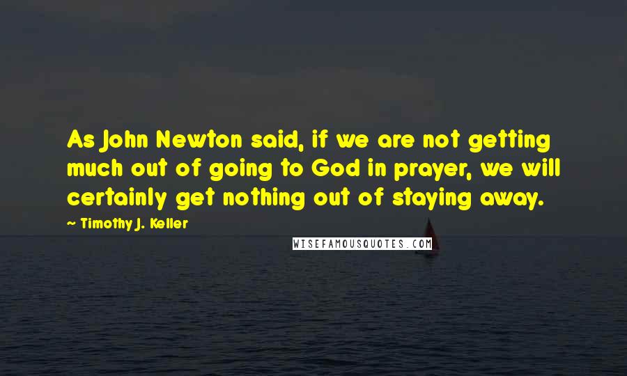 Timothy J. Keller Quotes: As John Newton said, if we are not getting much out of going to God in prayer, we will certainly get nothing out of staying away.