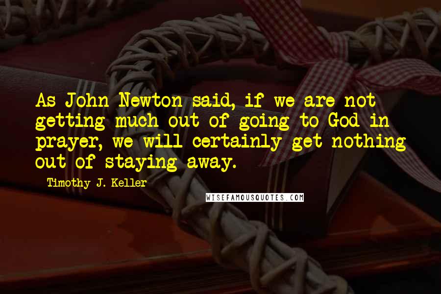 Timothy J. Keller Quotes: As John Newton said, if we are not getting much out of going to God in prayer, we will certainly get nothing out of staying away.