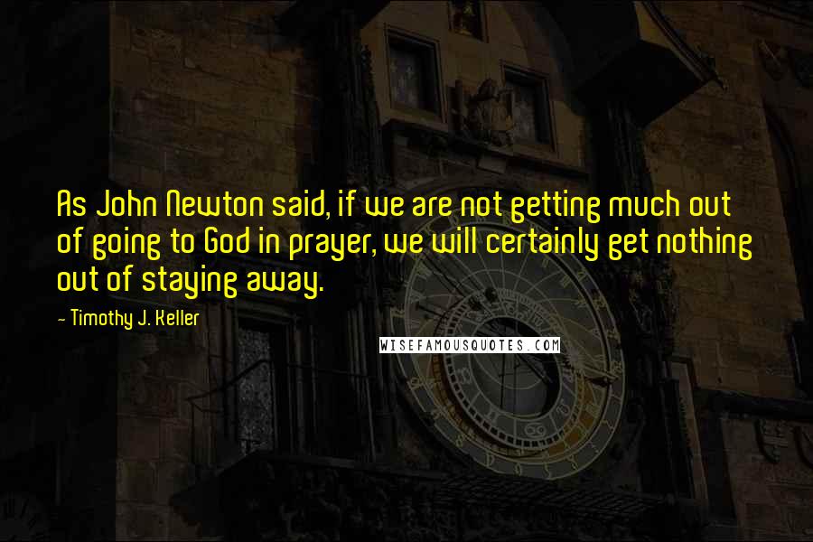 Timothy J. Keller Quotes: As John Newton said, if we are not getting much out of going to God in prayer, we will certainly get nothing out of staying away.