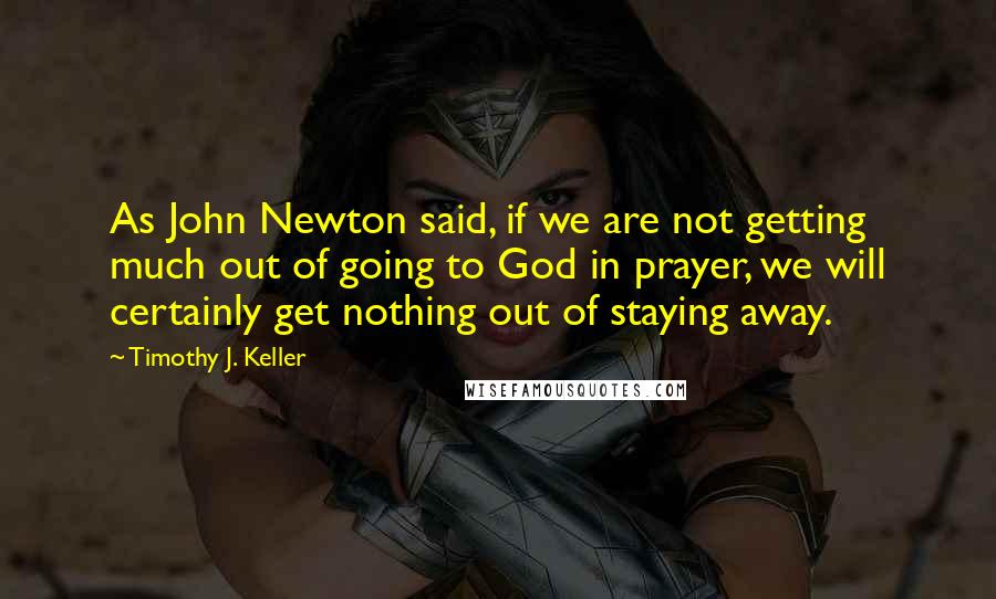 Timothy J. Keller Quotes: As John Newton said, if we are not getting much out of going to God in prayer, we will certainly get nothing out of staying away.