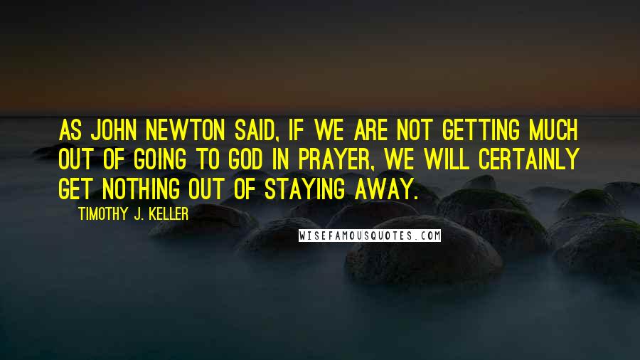 Timothy J. Keller Quotes: As John Newton said, if we are not getting much out of going to God in prayer, we will certainly get nothing out of staying away.
