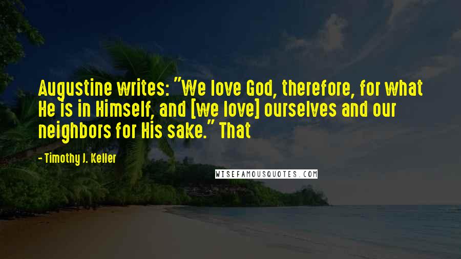 Timothy J. Keller Quotes: Augustine writes: "We love God, therefore, for what He is in Himself, and [we love] ourselves and our neighbors for His sake." That