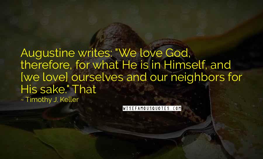 Timothy J. Keller Quotes: Augustine writes: "We love God, therefore, for what He is in Himself, and [we love] ourselves and our neighbors for His sake." That