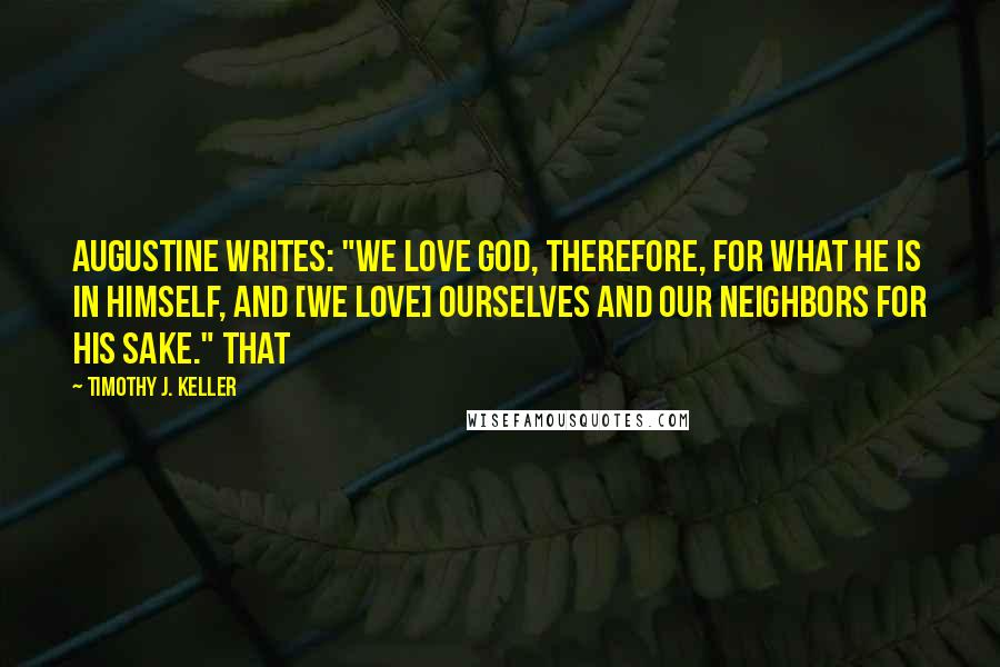 Timothy J. Keller Quotes: Augustine writes: "We love God, therefore, for what He is in Himself, and [we love] ourselves and our neighbors for His sake." That