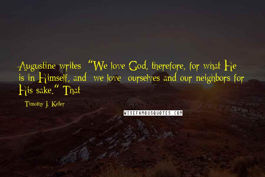 Timothy J. Keller Quotes: Augustine writes: "We love God, therefore, for what He is in Himself, and [we love] ourselves and our neighbors for His sake." That