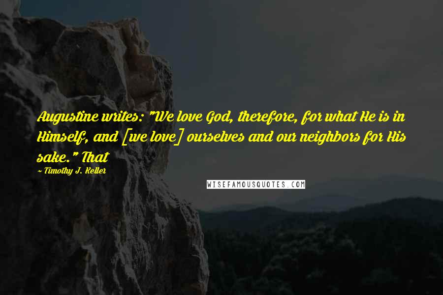 Timothy J. Keller Quotes: Augustine writes: "We love God, therefore, for what He is in Himself, and [we love] ourselves and our neighbors for His sake." That