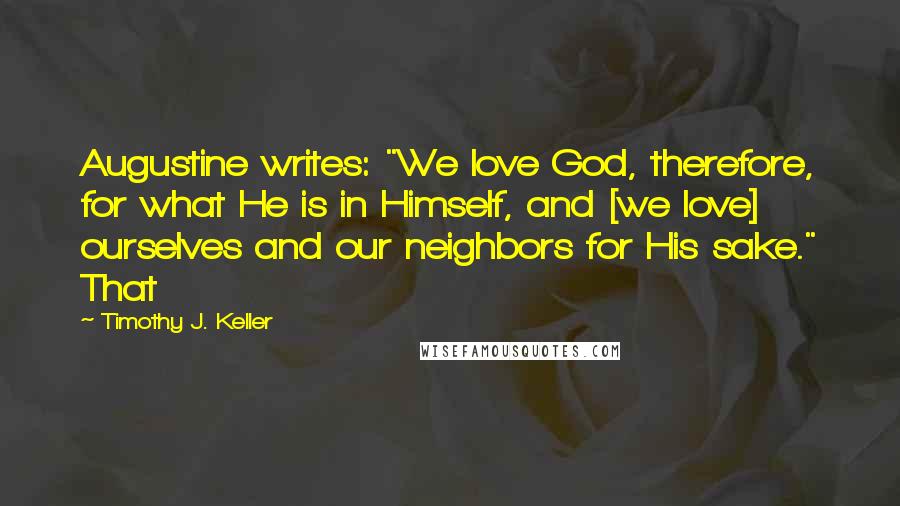 Timothy J. Keller Quotes: Augustine writes: "We love God, therefore, for what He is in Himself, and [we love] ourselves and our neighbors for His sake." That