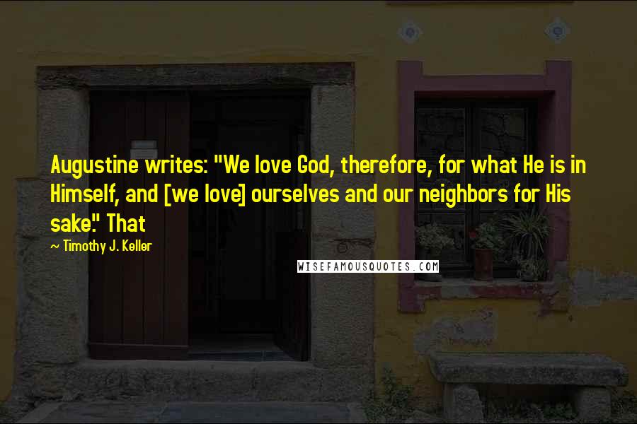 Timothy J. Keller Quotes: Augustine writes: "We love God, therefore, for what He is in Himself, and [we love] ourselves and our neighbors for His sake." That