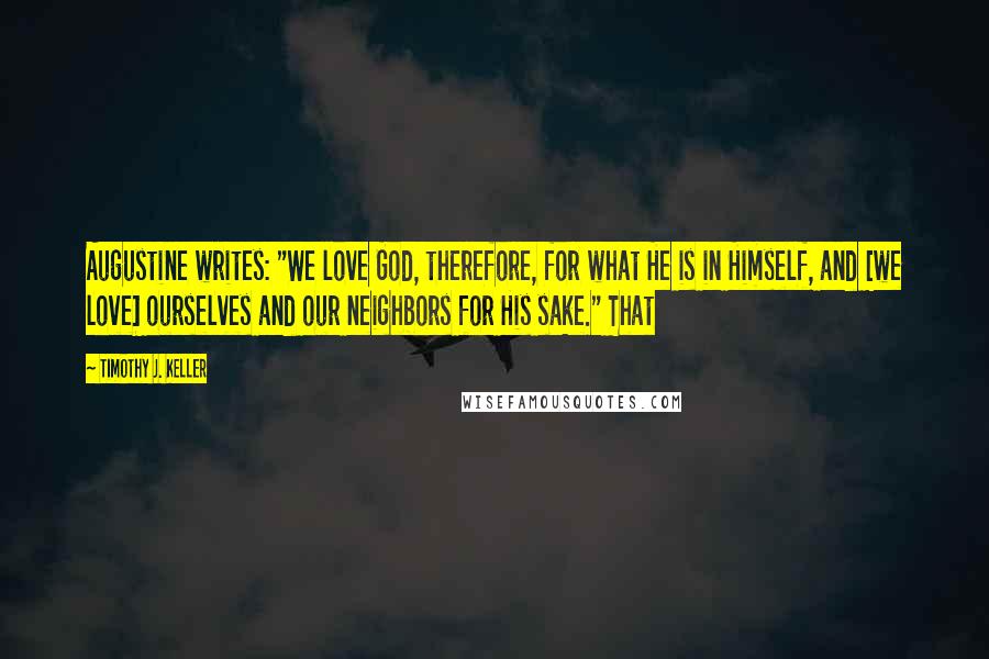 Timothy J. Keller Quotes: Augustine writes: "We love God, therefore, for what He is in Himself, and [we love] ourselves and our neighbors for His sake." That