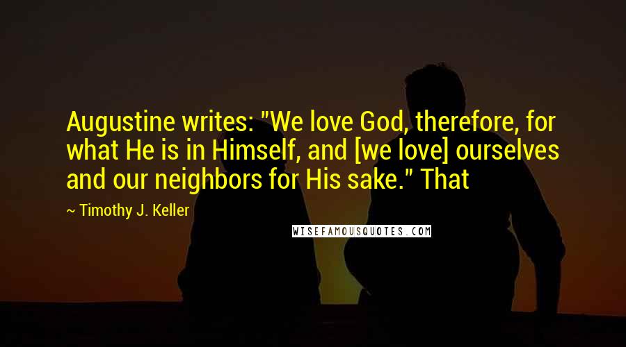 Timothy J. Keller Quotes: Augustine writes: "We love God, therefore, for what He is in Himself, and [we love] ourselves and our neighbors for His sake." That