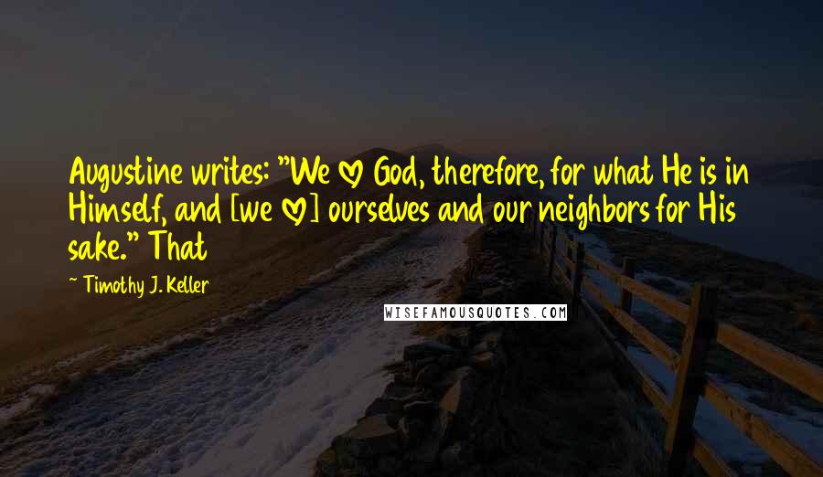 Timothy J. Keller Quotes: Augustine writes: "We love God, therefore, for what He is in Himself, and [we love] ourselves and our neighbors for His sake." That