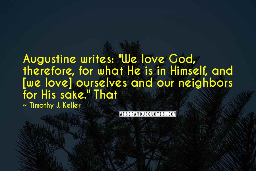 Timothy J. Keller Quotes: Augustine writes: "We love God, therefore, for what He is in Himself, and [we love] ourselves and our neighbors for His sake." That