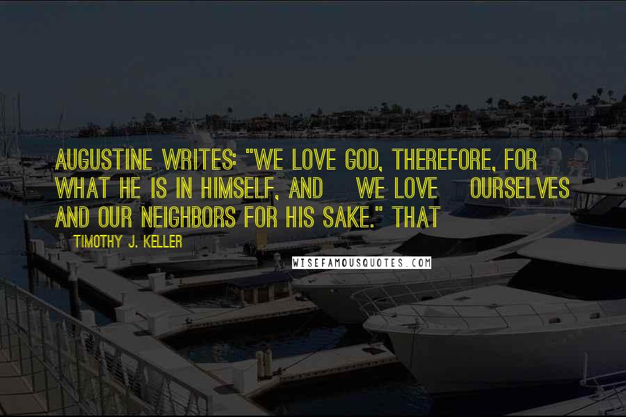 Timothy J. Keller Quotes: Augustine writes: "We love God, therefore, for what He is in Himself, and [we love] ourselves and our neighbors for His sake." That