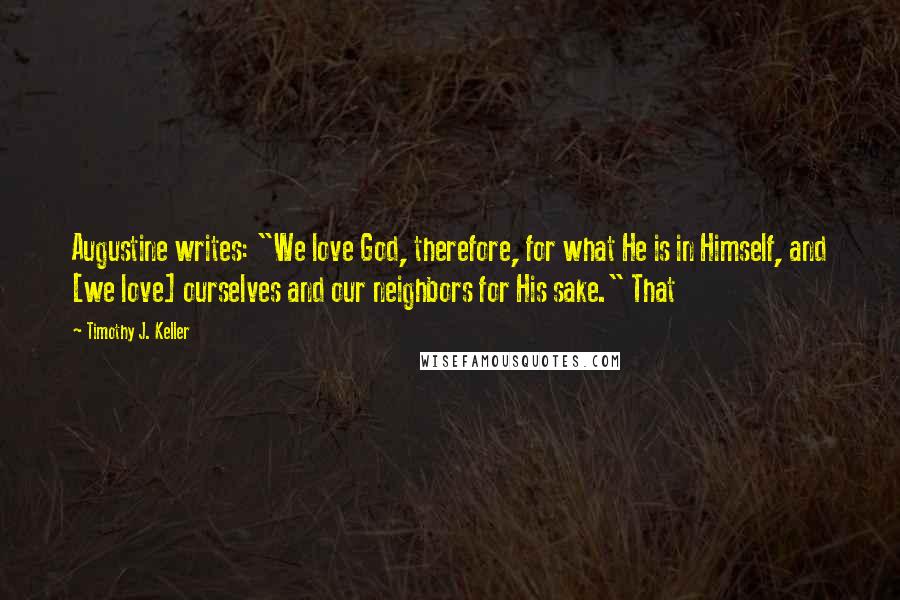 Timothy J. Keller Quotes: Augustine writes: "We love God, therefore, for what He is in Himself, and [we love] ourselves and our neighbors for His sake." That